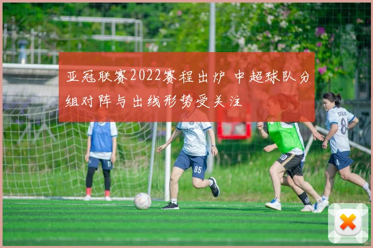 亚冠联赛2022赛程出炉 中超球队分组对阵与出线形势受关注