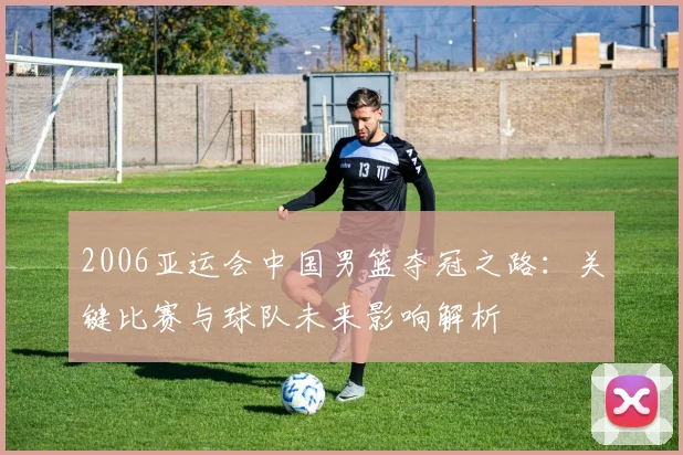 2006亚运会中国男篮夺冠之路：关键比赛与球队未来影响解析