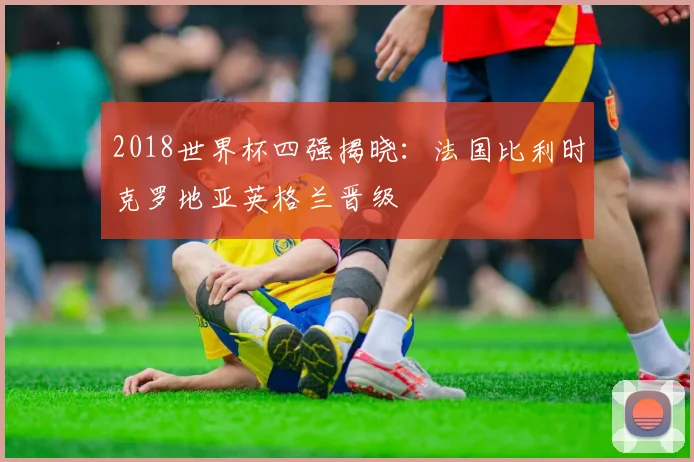 2018世界杯四强揭晓：法国比利时克罗地亚英格兰晋级