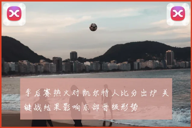 季后赛热火对凯尔特人比分出炉 关键战结果影响东部晋级形势