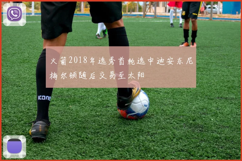 火箭2018年选秀首轮选中迪安东尼梅尔顿随后交易至太阳