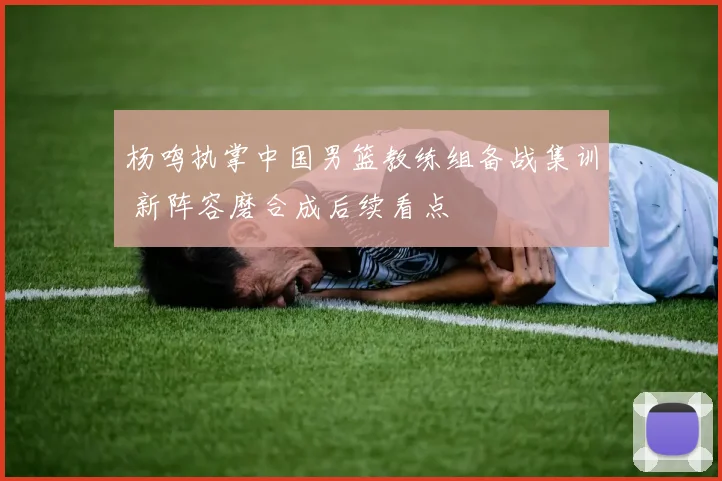 杨鸣执掌中国男篮教练组备战集训 新阵容磨合成后续看点