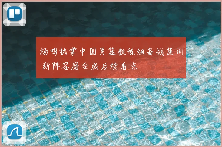 杨鸣执掌中国男篮教练组备战集训 新阵容磨合成后续看点