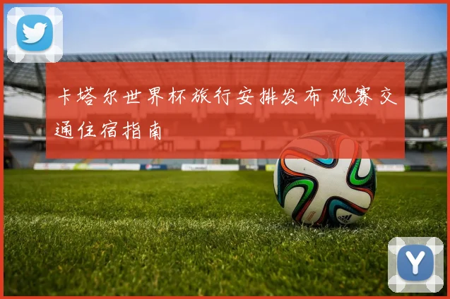 卡塔尔世界杯旅行安排发布 观赛交通住宿指南