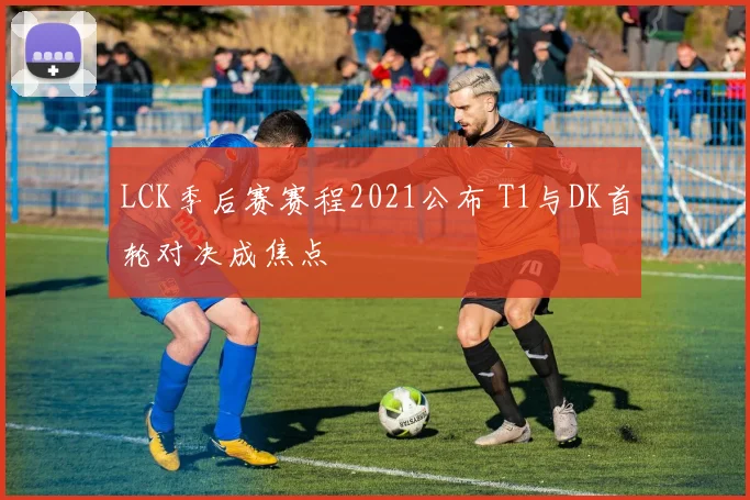 LCK季后赛赛程2021公布 T1与DK首轮对决成焦点