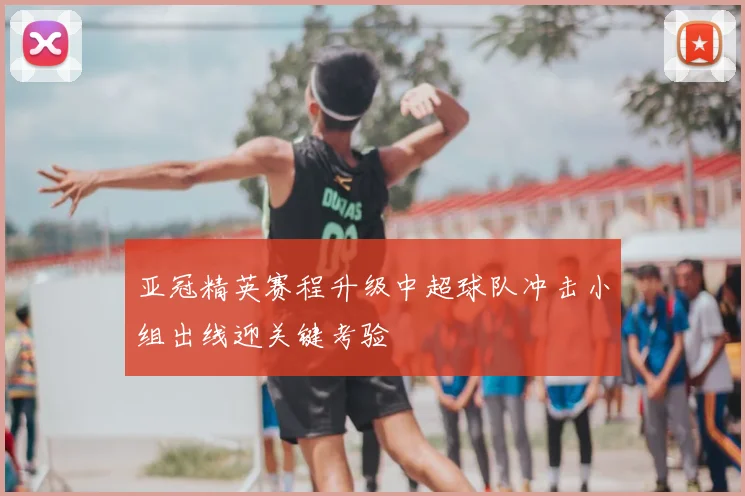 亚冠精英赛程升级中超球队冲击小组出线迎关键考验