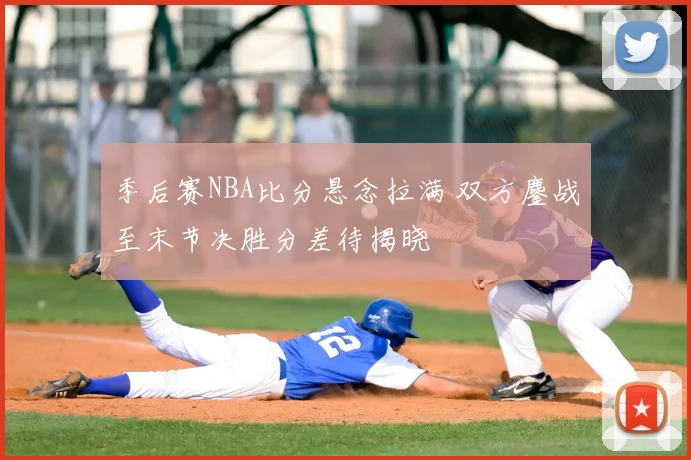 季后赛NBA比分悬念拉满 双方鏖战至末节决胜分差待揭晓