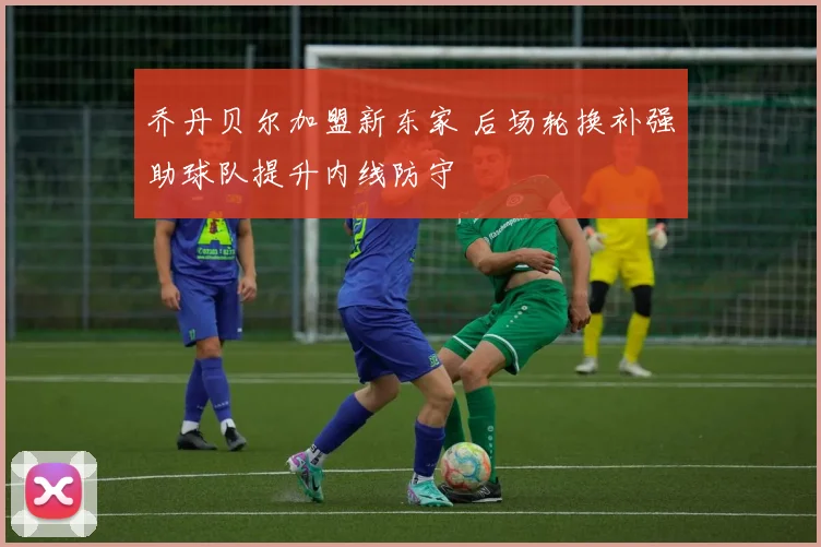 乔丹贝尔加盟新东家 后场轮换补强助球队提升内线防守
