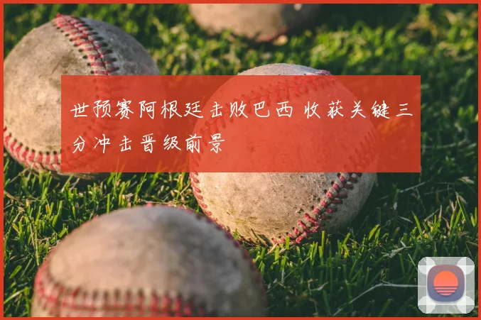 世预赛阿根廷击败巴西 收获关键三分冲击晋级前景