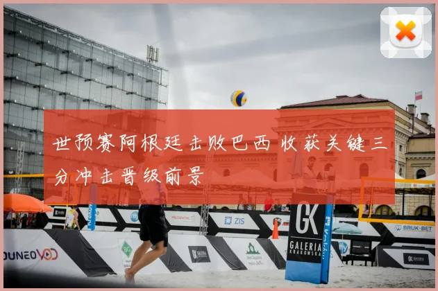 世预赛阿根廷击败巴西 收获关键三分冲击晋级前景