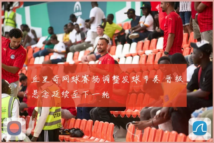 丘里奇网球赛场调整发球节奏 晋级悬念延续至下一轮