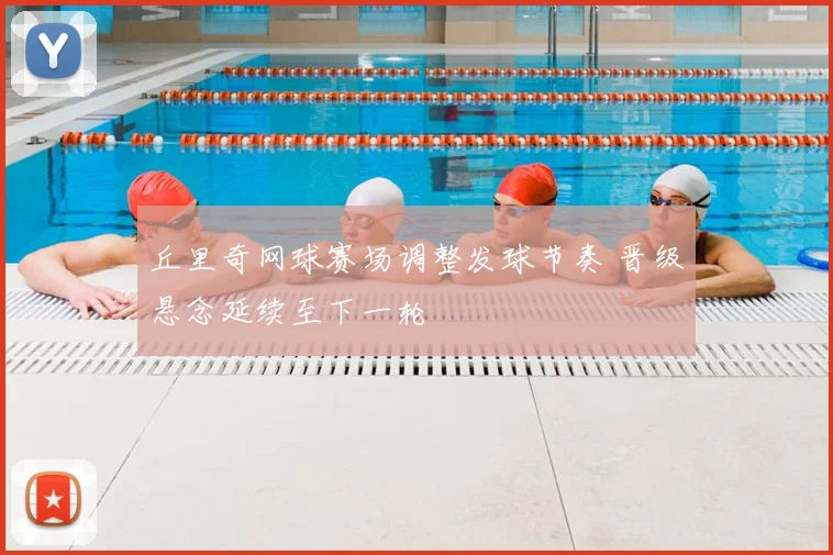 丘里奇网球赛场调整发球节奏 晋级悬念延续至下一轮