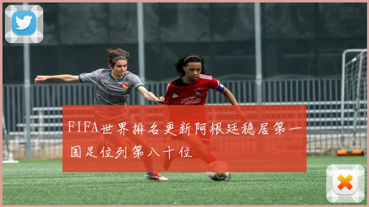 FIFA世界排名更新阿根廷稳居第一国足位列第八十位