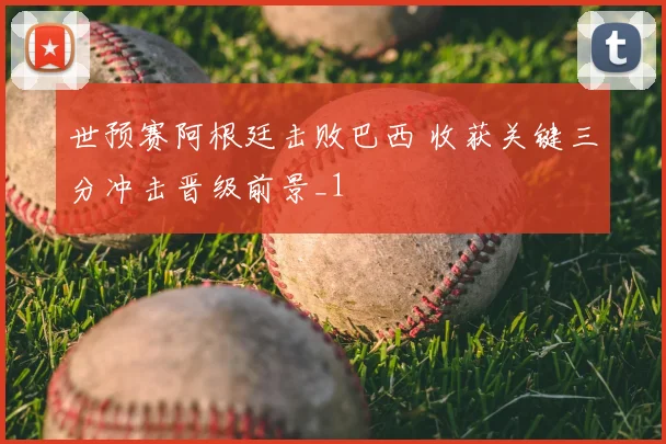 世预赛阿根廷击败巴西 收获关键三分冲击晋级前景_1