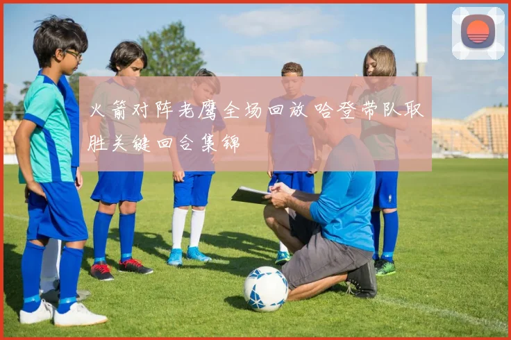 火箭对阵老鹰全场回放 哈登带队取胜关键回合集锦