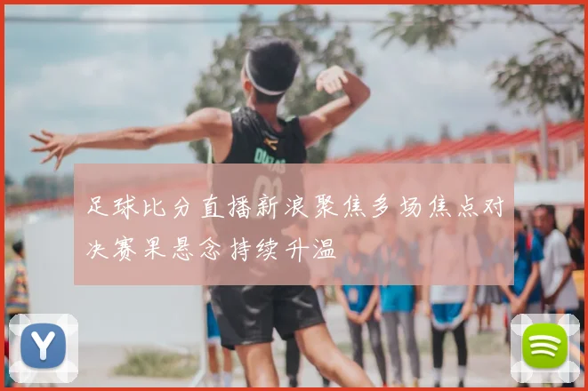 足球比分直播新浪聚焦多场焦点对决赛果悬念持续升温