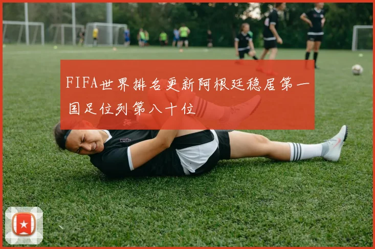 FIFA世界排名更新阿根廷稳居第一国足位列第八十位
