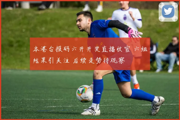 本港台报码六开开奖直播收官 六组结果引关注 后续走势待观察