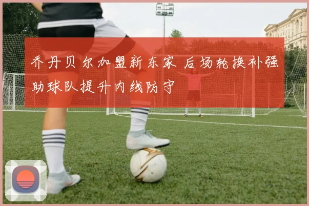 乔丹贝尔加盟新东家 后场轮换补强助球队提升内线防守
