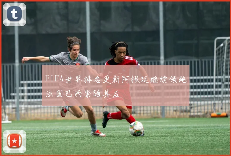 FIFA世界排名更新阿根廷继续领跑法国巴西紧随其后