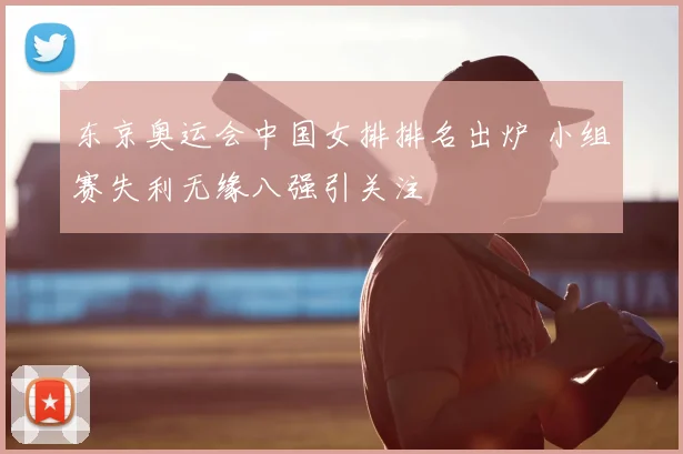 东京奥运会中国女排排名出炉 小组赛失利无缘八强引关注