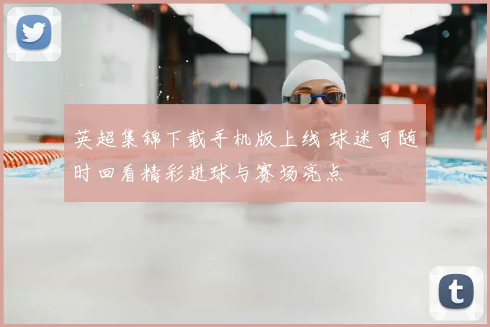 英超集锦下载手机版上线 球迷可随时回看精彩进球与赛场亮点