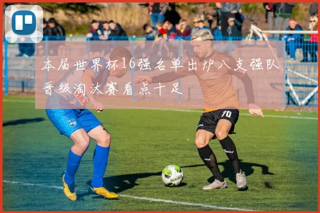 本届世界杯16强名单出炉八支强队晋级淘汰赛看点十足