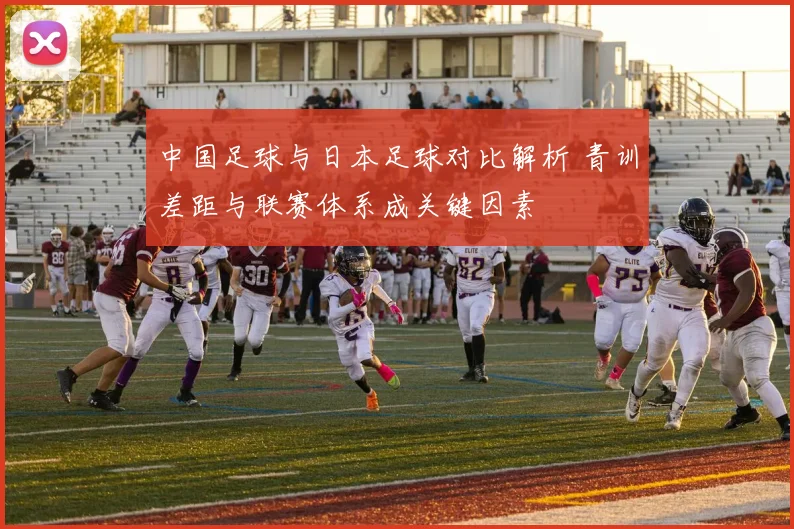 中国足球与日本足球对比解析 青训差距与联赛体系成关键因素