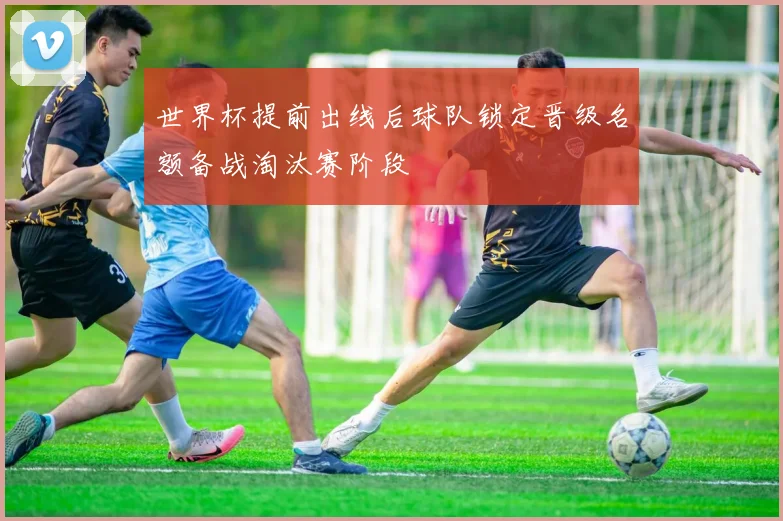 世界杯提前出线后球队锁定晋级名额备战淘汰赛阶段
