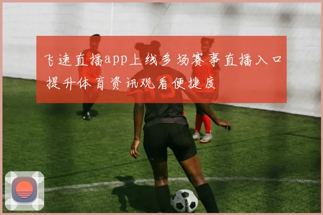 飞速直播app上线多场赛事直播入口 提升体育资讯观看便捷度