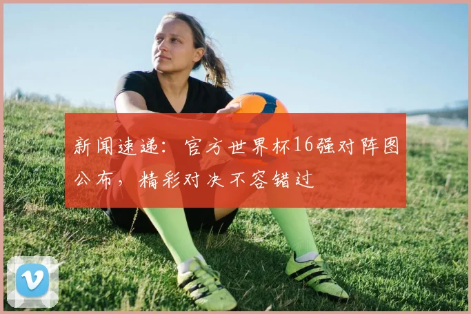 新闻速递：官方世界杯16强对阵图公布，精彩对决不容错过