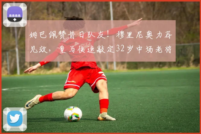 姆巴佩赞昔日队友！穆里尼奥力荐见效，皇马快速敲定32岁中场老将