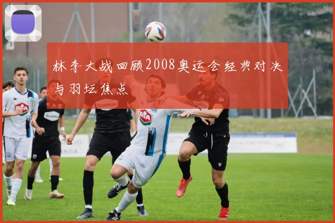 林李大战回顾2008奥运会经典对决与羽坛焦点