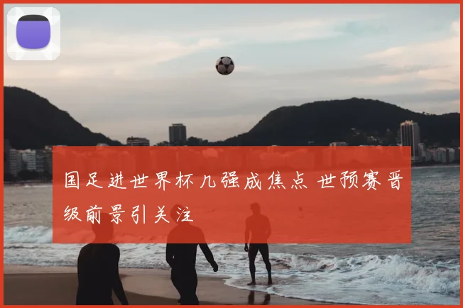 国足进世界杯几强成焦点 世预赛晋级前景引关注