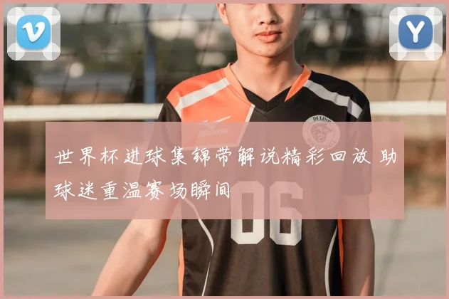 世界杯进球集锦带解说精彩回放 助球迷重温赛场瞬间