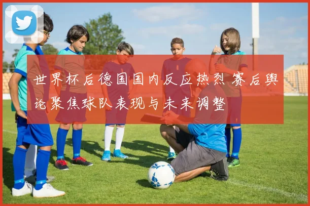 世界杯后德国国内反应热烈 赛后舆论聚焦球队表现与未来调整