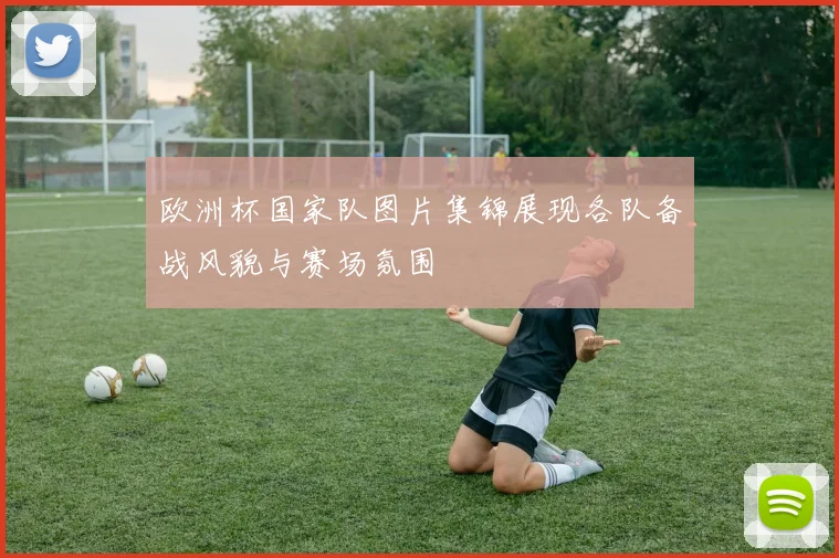 欧洲杯国家队图片集锦展现各队备战风貌与赛场氛围