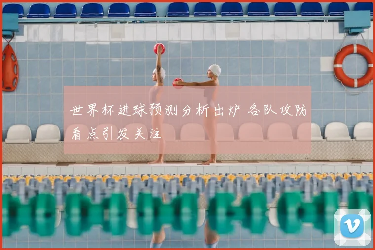 世界杯进球预测分析出炉 各队攻防看点引发关注