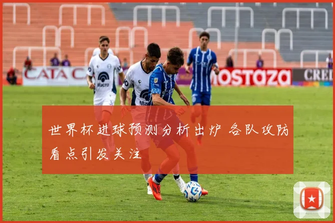 世界杯进球预测分析出炉 各队攻防看点引发关注