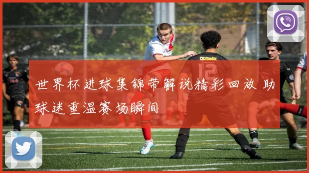 世界杯进球集锦带解说精彩回放 助球迷重温赛场瞬间